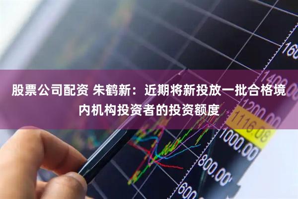 股票公司配资 朱鹤新：近期将新投放一批合格境内机构投资者的投资额度
