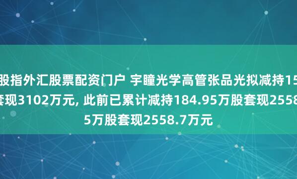 股指外汇股票配资门户 宇瞳光学高管张品光拟减持150万股套现3102万元, 此前已累计减持184.95万股套现2558.7万元