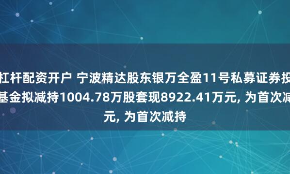 杠杆配资开户 宁波精达股东银万全盈11号私募证券投资基金拟减持1004.78万股套现8922.41万元, 为首次减持