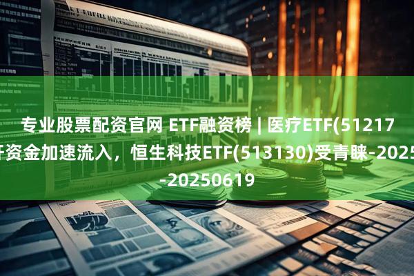 专业股票配资官网 ETF融资榜 | 医疗ETF(512170)杠杆资金加速流入，恒生科技ETF(513130)受青睐-20250619
