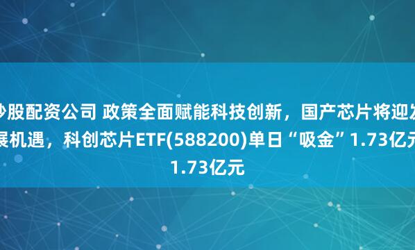 炒股配资公司 政策全面赋能科技创新，国产芯片将迎发展机遇，科创芯片ETF(588200)单日“吸金”1.73亿元