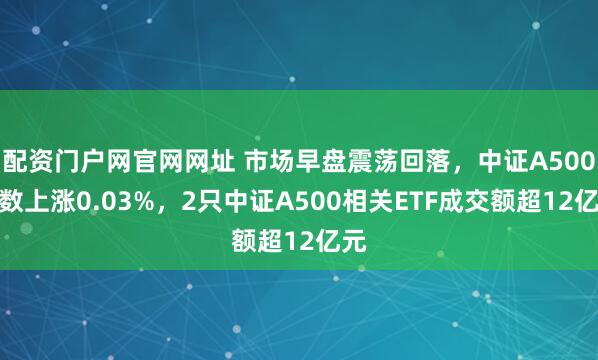 配资门户网官网网址 市场早盘震荡回落，中证A500指数上涨0.03%，2只中证A500相关ETF成交额超12亿元