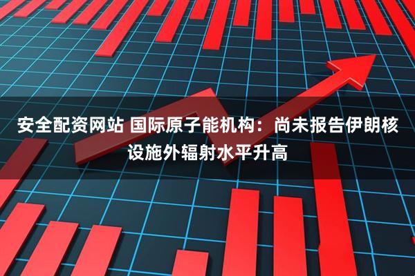 安全配资网站 国际原子能机构：尚未报告伊朗核设施外辐射水平升高