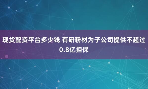 现货配资平台多少钱 有研粉材为子公司提供不超过0.8亿担保