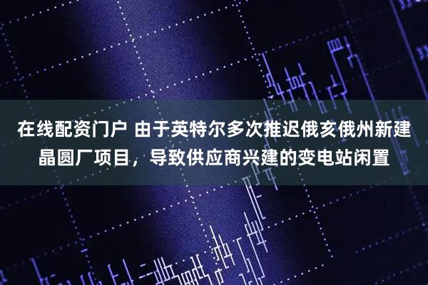 在线配资门户 由于英特尔多次推迟俄亥俄州新建晶圆厂项目，导致供应商兴建的变电站闲置