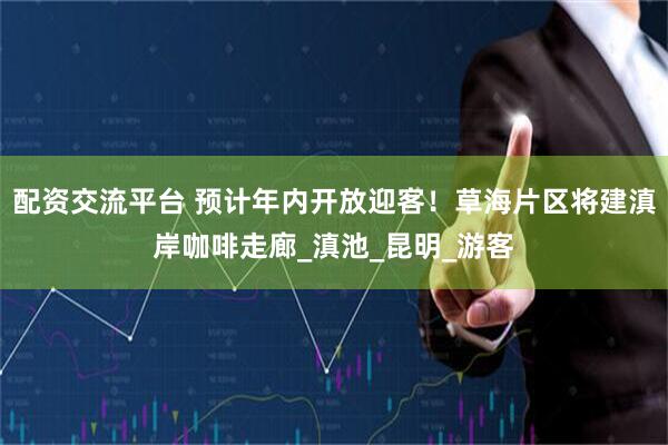 配资交流平台 预计年内开放迎客！草海片区将建滇岸咖啡走廊_滇池_昆明_游客
