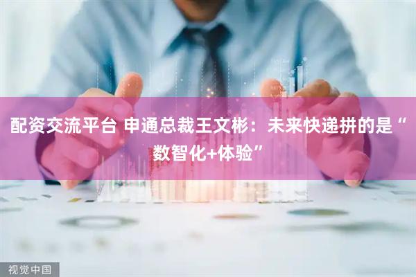 配资交流平台 申通总裁王文彬：未来快递拼的是“数智化+体验”