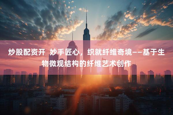 炒股配资开  妙手匠心，织就纤维奇境——基于生物微观结构的纤维艺术创作