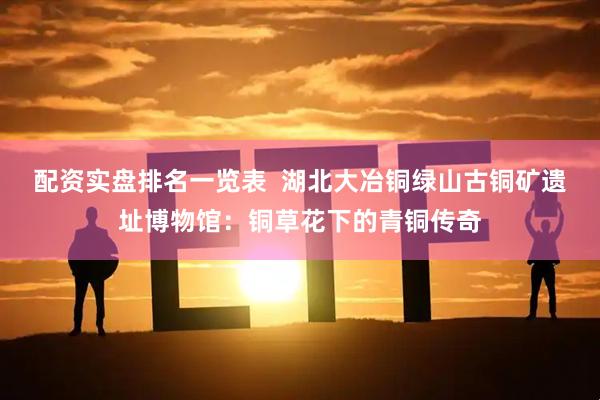 配资实盘排名一览表  湖北大冶铜绿山古铜矿遗址博物馆：铜草花下的青铜传奇
