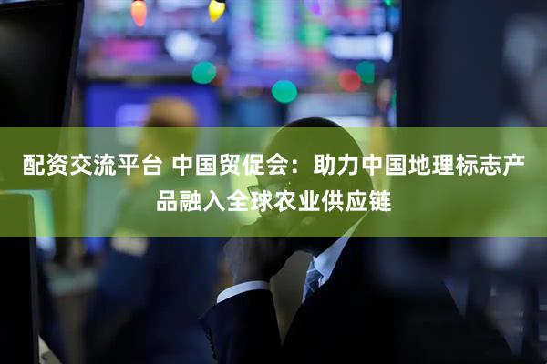 配资交流平台 中国贸促会：助力中国地理标志产品融入全球农业供应链