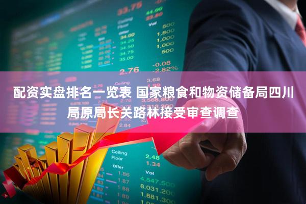 配资实盘排名一览表 国家粮食和物资储备局四川局原局长关路林接受审查调查