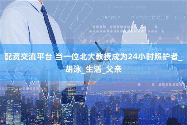 配资交流平台 当一位北大教授成为24小时照护者_胡泳_生活_父亲