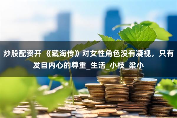 炒股配资开 《藏海传》对女性角色没有凝视，只有发自内心的尊重_生活_小枝_梁小