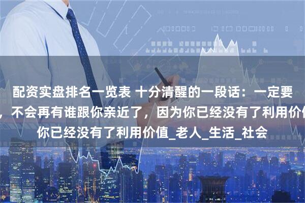 配资实盘排名一览表 十分清醒的一段话：一定要记着，人老了以后，不会再有谁跟你亲近了，因为你已经没有了利用价值_老人_生活_社会