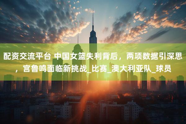 配资交流平台 中国女篮失利背后，两项数据引深思，宫鲁鸣面临新挑战_比赛_澳大利亚队_球员