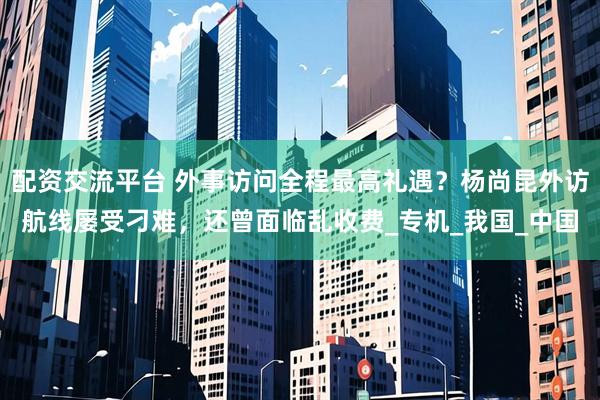 配资交流平台 外事访问全程最高礼遇？杨尚昆外访航线屡受刁难，还曾面临乱收费_专机_我国_中国