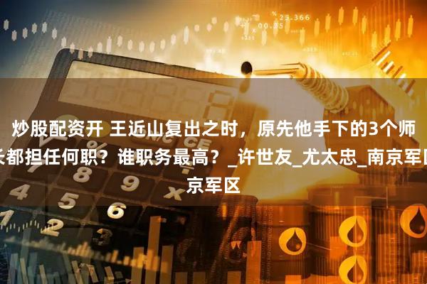 炒股配资开 王近山复出之时，原先他手下的3个师长都担任何职？谁职务最高？_许世友_尤太忠_南京军区