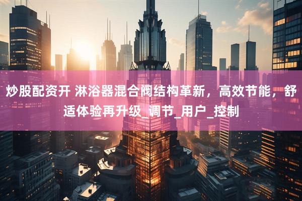 炒股配资开 淋浴器混合阀结构革新，高效节能，舒适体验再升级_调节_用户_控制
