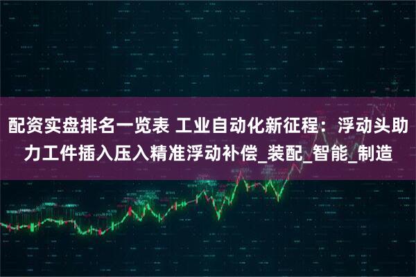 配资实盘排名一览表 工业自动化新征程：浮动头助力工件插入压入精准浮动补偿_装配_智能_制造