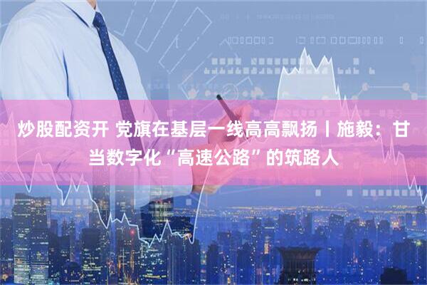 炒股配资开 党旗在基层一线高高飘扬丨施毅：甘当数字化“高速公路”的筑路人