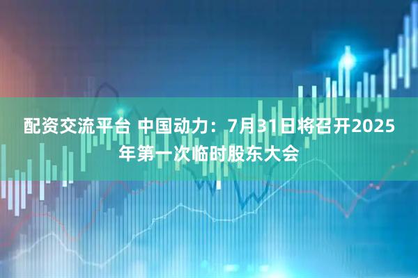 配资交流平台 中国动力：7月31日将召开2025年第一次临时股东大会