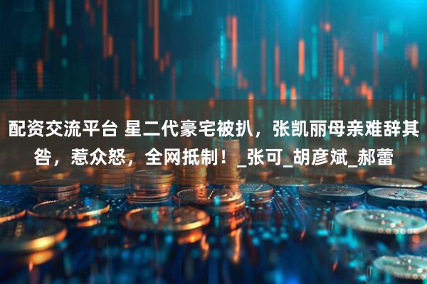 配资交流平台 星二代豪宅被扒，张凯丽母亲难辞其咎，惹众怒，全网抵制！_张可_胡彦斌_郝蕾