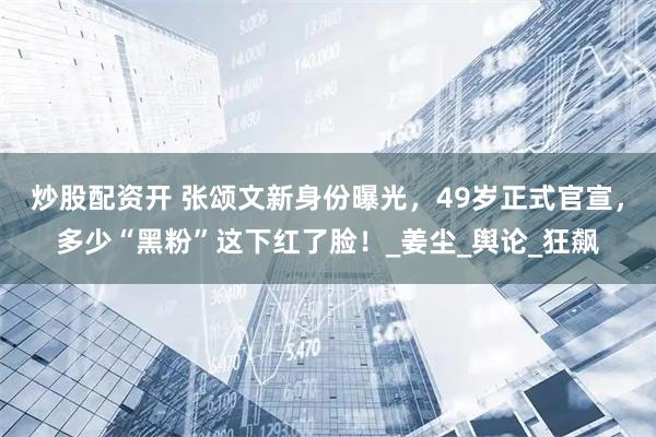 炒股配资开 张颂文新身份曝光，49岁正式官宣，多少“黑粉”这下红了脸！_姜尘_舆论_狂飙