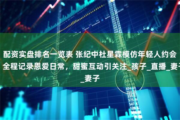 配资实盘排名一览表 张纪中杜星霖模仿年轻人约会，全程记录恩爱日常，甜蜜互动引关注_孩子_直播_妻子