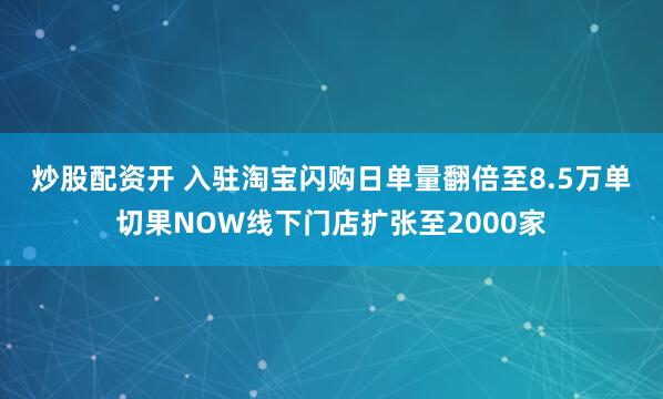 炒股配资开 入驻淘宝闪购日单量翻倍至8.5万单 切果NOW线下门店扩张至2000家