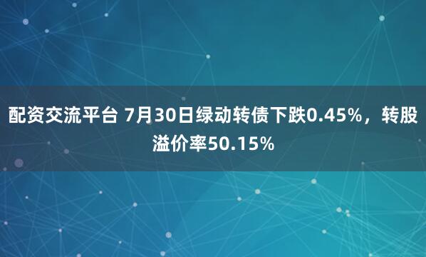 配资交流平台 7月30日绿动转债下跌0.45%，转股溢价率50.15%