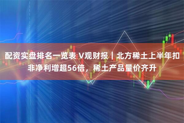 配资实盘排名一览表 V观财报｜北方稀土上半年扣非净利增超56倍，稀土产品量价齐升