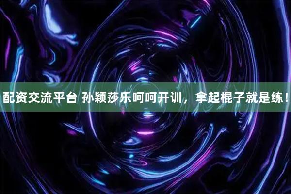 配资交流平台 孙颖莎乐呵呵开训，拿起棍子就是练！