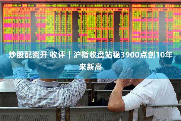 炒股配资开 收评｜沪指收盘站稳3900点创10年来新高