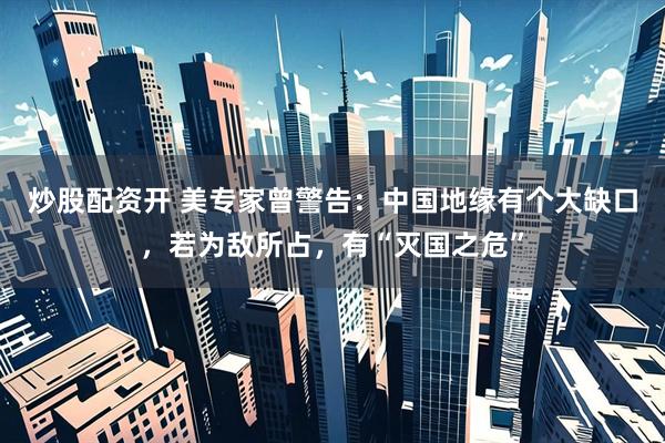 炒股配资开 美专家曾警告：中国地缘有个大缺口，若为敌所占，有“灭国之危”