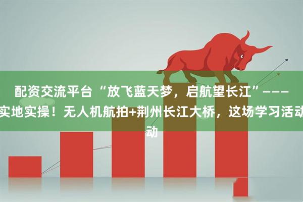 配资交流平台 “放飞蓝天梦，启航望长江”———实地实操！无人机航拍+荆州长江大桥，这场学习活动