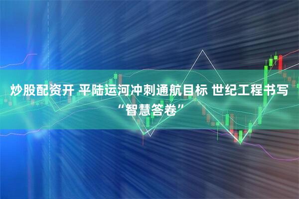炒股配资开 平陆运河冲刺通航目标 世纪工程书写“智慧答卷”