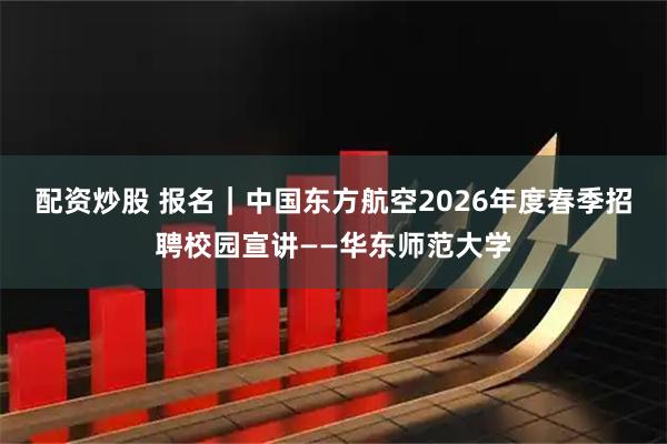 配资炒股 报名｜中国东方航空2026年度春季招聘校园宣讲——华东师范大学
