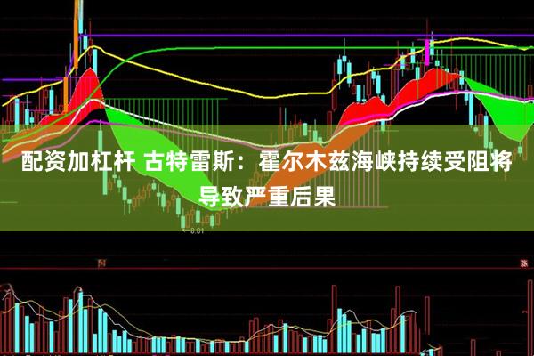 配资加杠杆 古特雷斯：霍尔木兹海峡持续受阻将导致严重后果