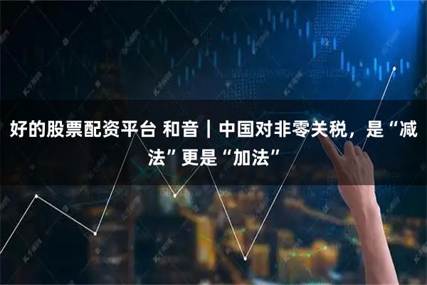 好的股票配资平台 和音｜中国对非零关税，是“减法”更是“加法”