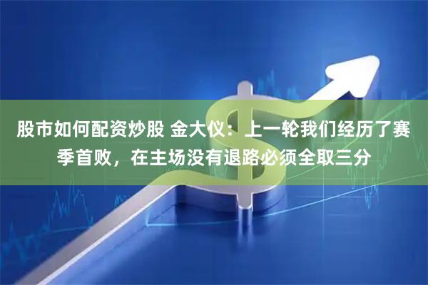 股市如何配资炒股 金大仪：上一轮我们经历了赛季首败，在主场没有退路必须全取三分