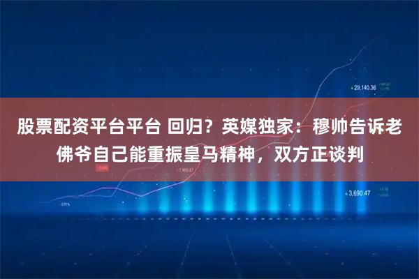 股票配资平台平台 回归？英媒独家：穆帅告诉老佛爷自己能重振皇马精神，双方正谈判