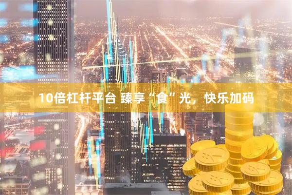 10倍杠杆平台 臻享“食”光，快乐加码