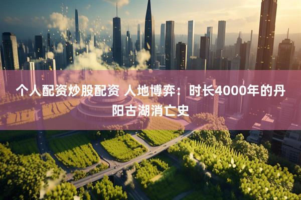 个人配资炒股配资 人地博弈：时长4000年的丹阳古湖消亡史