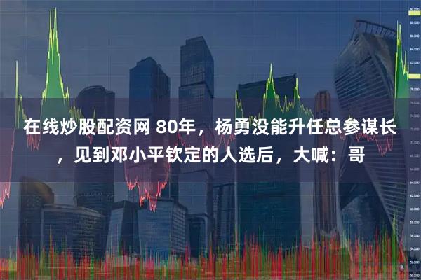 在线炒股配资网 80年，杨勇没能升任总参谋长，见到邓小平钦定的人选后，大喊：哥