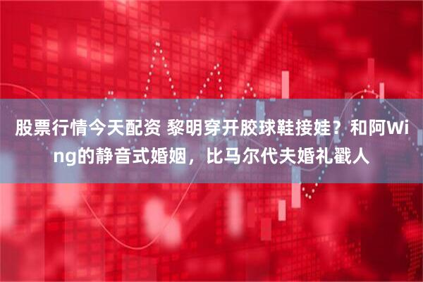 股票行情今天配资 黎明穿开胶球鞋接娃？和阿Wing的静音式婚姻，比马尔代夫婚礼戳人