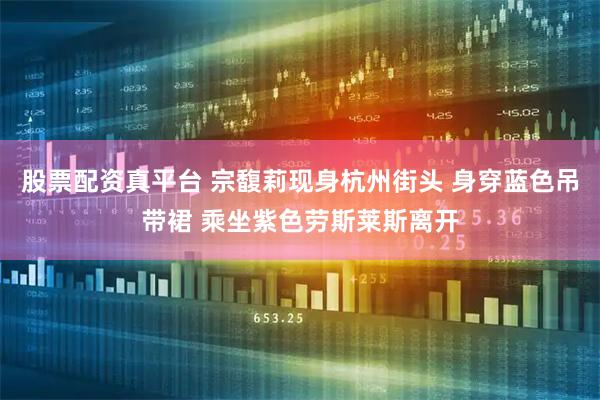股票配资真平台 宗馥莉现身杭州街头 身穿蓝色吊带裙 乘坐紫色劳斯莱斯离开