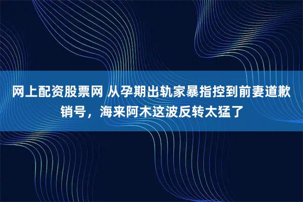 网上配资股票网 从孕期出轨家暴指控到前妻道歉销号，海来阿木这波反转太猛了