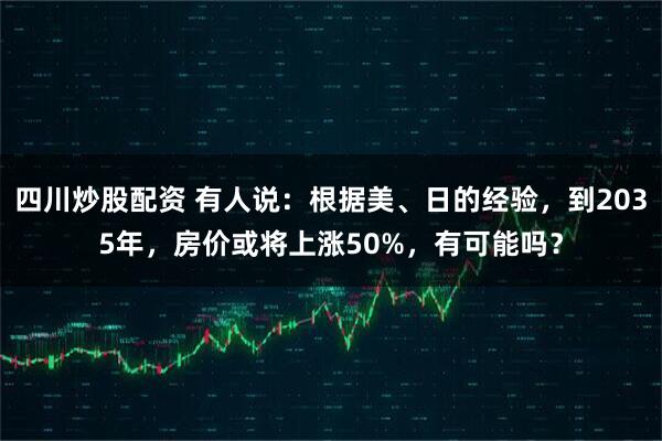 四川炒股配资 有人说：根据美、日的经验，到2035年，房价或将上涨50%，有可能吗？