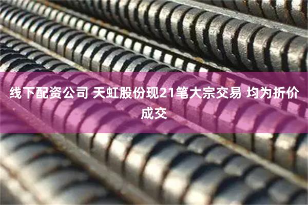 线下配资公司 天虹股份现21笔大宗交易 均为折价成交